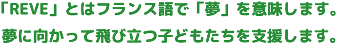 「REVE」とはフランス語で「夢」を意味します。夢に向かって飛び立つ子どもたちを支援します。